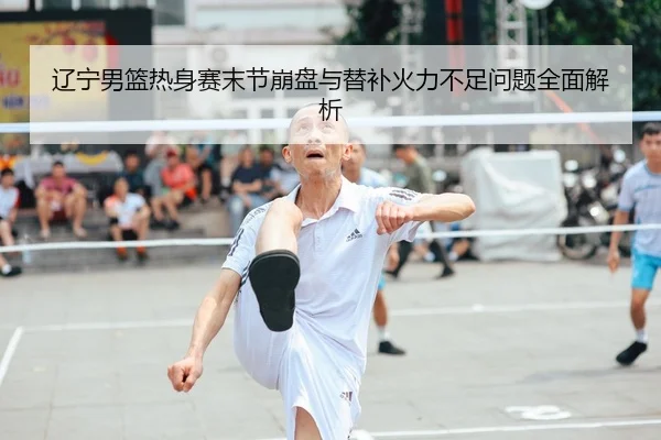 辽宁男篮热身赛末节崩盘与替补火力不足问题全面解析